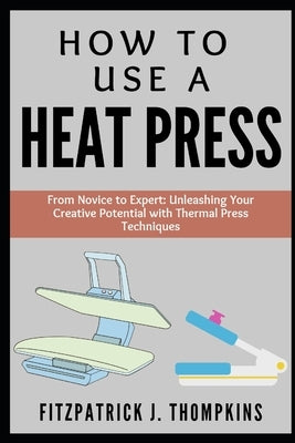 How to Use a Heat Press: From Novice to Expert: Unleashing Your Creative Potential with Thermal Press Techniques by Thompkins, Fitzpatrick J.