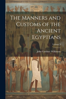 The Manners and Customs of the Ancient Egyptians; Volume 3 by Wilkinson, John Gardner