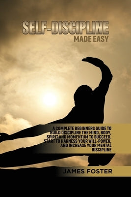 Self-Discipline Made Easy: A Complete Beginners Guide to Build Discipline the Mind, Body, Spirit and Momentum to Succeed. Start to Harness Your Will-P by Foster, James