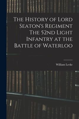The History of Lord Seaton's Regiment The 52nd Light Infantry at the Battle of Waterloo by Leeke, William