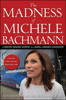 The Madness of Michele Bachmann: A Broad-Minded Survey of a Small-Minded Candidate by Avidor, Ken