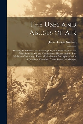 The Uses and Abuses of Air: Showing Its Influence in Sustaining Life, and Producing Disease; With Remarks On the Ventilation of Houses, and the Be by Griscom, John Hoskins