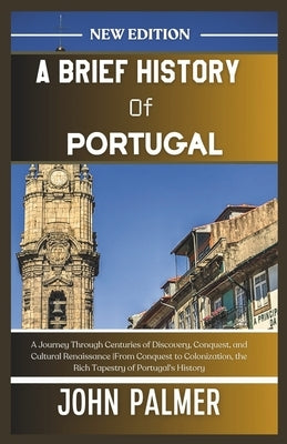 A Brief History of Portugal: A Journey Through Centuries of Discovery, Conquest, and Cultural Renaissance From Conquest to Colonization, the Rich T by Palmer, John