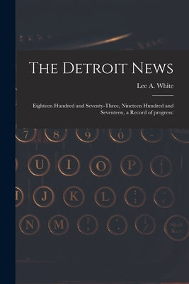 The Detroit News: Eighteen Hundred and Seventy-three, Nineteen Hundred and Seventeen, a Record of Progress: by White, Lee a. 1886-