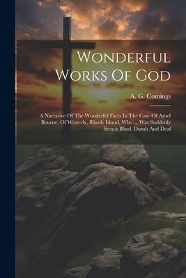 Wonderful Works Of God: A Narrative Of The Wonderful Facts In The Case Of Ansel Bourne, Of Westerly, Rhode Island, Who ... Was Suddenly Struck by Comings, A. G.