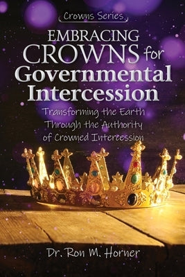 Embracing Crowns for Governmental Intercession: Transforming the Earth Through the Authority of Crowned Intercession by Horner, Ron M.