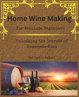 Home Wine Making for Absolute Beginners: Unlocking the Secrets of Homemade Wines. by McNeal, Justin