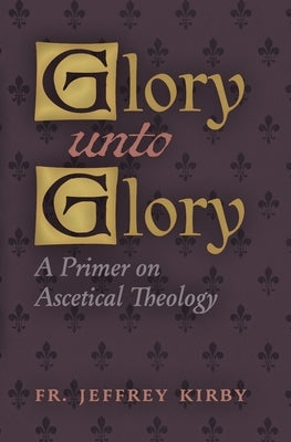 Glory Unto Glory: A Primer on Ascetical Theology by Kirby, Jeffrey