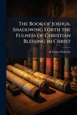 The Book of Joshua, Shadowing Forth the Fulness of Christian Blessing in Christ by Witherby, H. Forbes
