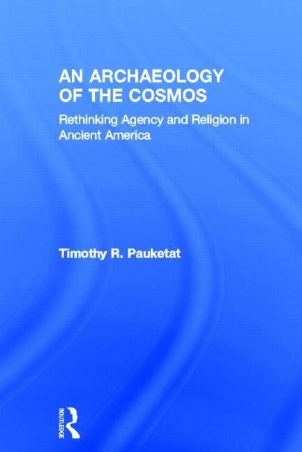 An Archaeology of the Cosmos: Rethinking Agency and Religion in Ancient America by Pauketat, Timothy R.