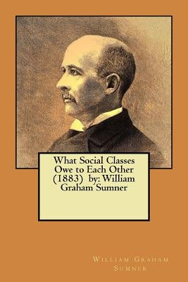 What Social Classes Owe to Each Other (1883) by: William Graham Sumner by Sumner, William Graham