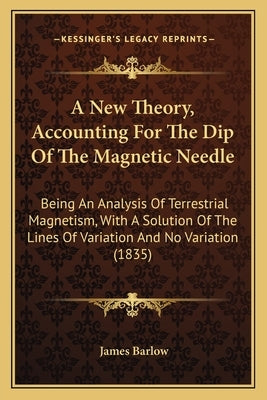 A New Theory, Accounting For The Dip Of The Magnetic Needle: Being An Analysis Of Terrestrial Magnetism, With A Solution Of The Lines Of Variation And by Barlow, James