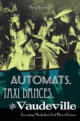 Automats, Taxi Dances, and Vaudeville: Excavating Manhattan's Lost Places of Leisure by Freeland, David