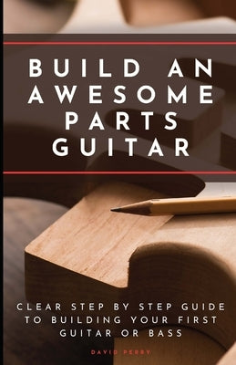 Build An Awesome Parts Guitar: Clear step by step guide to building your first guitar or bass by Perry, David