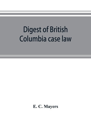 Digest of British Columbia case law: being the cases determined in the courts of British Columbia and on appeal therefrom in the Supreme Court of Cana by C. Mayers, E.