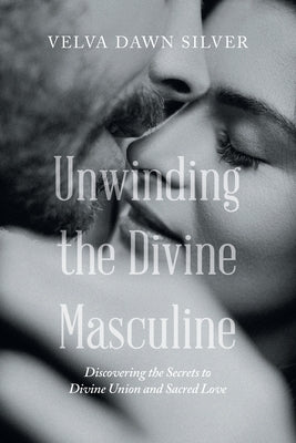 Unwinding the Divine Masculine: Discovering the Secrets to Divine Union and Sacred Love by Silver, Velva Dawn