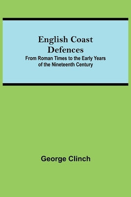 English Coast Defences; From Roman Times To The Early Years Of The Nineteenth Century by Clinch, George