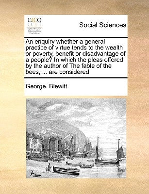 An Enquiry Whether a General Practice of Virtue Tends to the Wealth or Poverty, Benefit or Disadvantage of a People? in Which the Pleas Offered by the by Blewitt, George