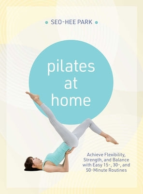 Pilates at Home: Achieve Flexibility, Strength, and Balance with Easy 15-, 30- And 50-Minute Routines by Park, Seo-Hee