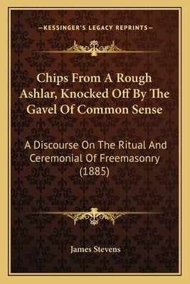 Chips From A Rough Ashlar, Knocked Off By The Gavel Of Common Sense: A Discourse On The Ritual And Ceremonial Of Freemasonry (1885) by Stevens, James