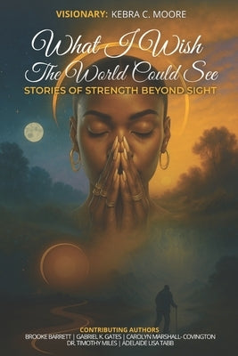 What I Wish the World Could See: Stories of Strength Beyond Sight by Moore, Kebra C.