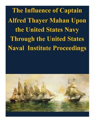 The Influence of Captain Alfred Thayer Mahan Upon the United States Navy Through the United States Naval Institute Proceedings by U. S. Army Command and General Staff Col