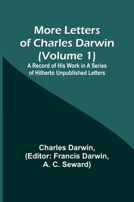 More Letters of Charles Darwin (Volume 1); A Record of His Work in a Series of Hitherto Unpublished Letters by Darwin, Charles