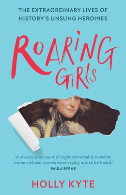 Roaring Girls: The Extraordinary Lives of History's Unsung Heroines by Kyte, Holly