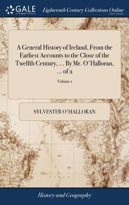 A General History of Ireland, From the Earliest Accounts to the Close of the Twelfth Century, ... By Mr. O'Halloran, ... of 2; Volume 1 by O'Halloran, Sylvester
