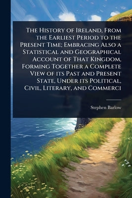 The History of Ireland, From the Earliest Period to the Present Time; Embracing Also a Statistical and Geographical Account of That Kingdom, Forming T by Barlow, Stephen