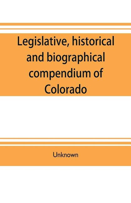 Legislative, historical and biographical compendium of Colorado: embracing information pertinent to the formation of its territorial and state governm by Unknown