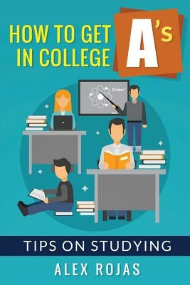How To Get A's in College: Tips on Studying by Rojas, Alex