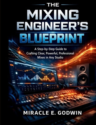 The Mixing Engineer's Blueprint: A Step-by-Step Guide to Crafting Clear, Powerful, Professional Mixes in Any Studio by Godwin, Miracle E.