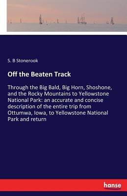 Off the Beaten Track: Through the Big Bald, Big Horn, Shoshone, and the Rocky Mountains to Yellowstone National Park: an accurate and concise descript by Stonerook, S. B.