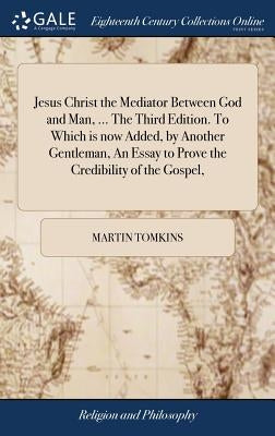 Jesus Christ the Mediator Between God and Man, ... The Third Edition. To Which is now Added, by Another Gentleman, An Essay to Prove the Credibility o by Tomkins, Martin
