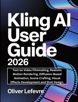 Kling AI User Guide 2026: Text-to-Video Filmmaking, Realistic Motion Rendering, Diffusion-Based Animation, Scene Crafting, Visual Effects Development by LeFevre, Oliver