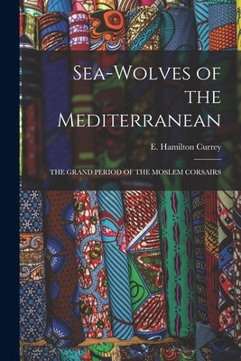 Sea-Wolves of the Mediterranean: The Grand Period of the Moslem Corsairs by Currey, E. Hamilton