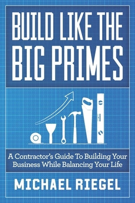 Build Like the Big Primes: A Contractor's Guide to Building Your Business While Balancing Your Life by Riegel, Michael