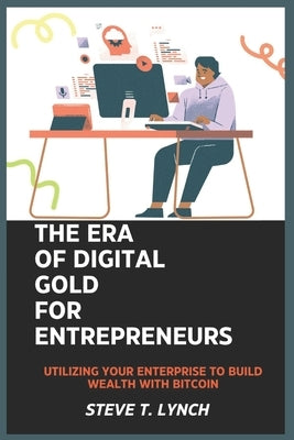 The Era of Digital Gold for Entrepreneurs: Utilizing your enterprise to build wealth with Bitcoin by Lynch, Steve T.