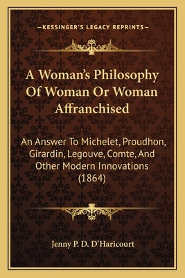 A Woman's Philosophy Of Woman Or Woman Affranchised: An Answer To Michelet, Proudhon, Girardin, Legouve, Comte, And Other Modern Innovations (1864) by D'Haricourt, Jenny P. D.