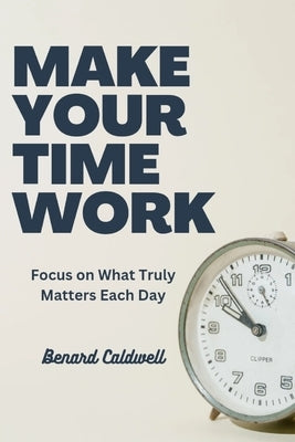Make Your Time Work: Focus on What Truly Matters Each Day by Caldwell, Benard