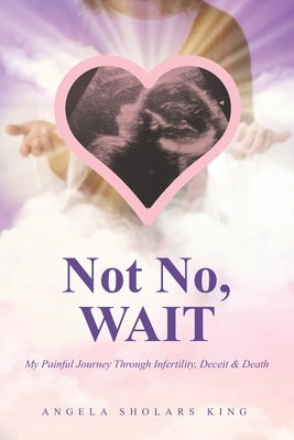 Not No, WAIT: My Painful Journey Through Infertility, Deceit & Death by King, Angela Sholars