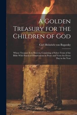 A Golden Treasury for the Children of God: Whose Treasure is in Heaven, Consisting of Select Texts of the Bible With Practical Observations in Prose a by Bogatzky, Carl Heinrich Von