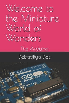 Welcome to the Miniature World of Wonders: The Arduino by Das, Debaditya