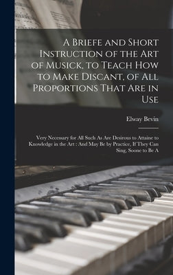 A Briefe and Short Instruction of the Art of Musick, to Teach How to Make Discant, of All Proportions That Are in Use: Very Necessary for All Such As by Bevin, Elway