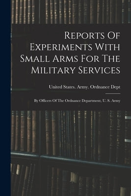 Reports Of Experiments With Small Arms For The Military Services: By Officers Of The Ordnance Department, U. S. Army by United States Army Ordnance Dept