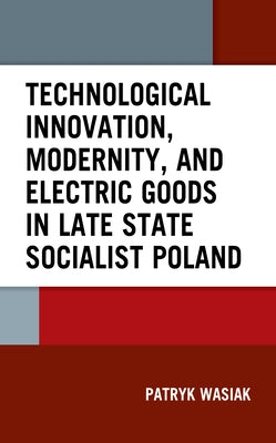 Technological Innovation, Modernity, and Electric Goods in Late State Socialist Poland by Wasiak, Patryk