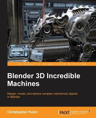 Blender 3D Incredible Machines: Design, model, and texture complex mechanical objects in Blender by Kuhn, Christopher