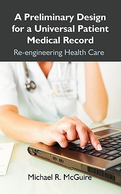 A Preliminary Design for a Universal Patient Medical Record: Re-engineering Health Care by McGuire, Michael R.