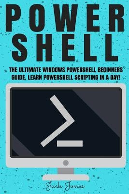 Powershell: The Ultimate Windows Powershell Beginners Guide. Learn Powershell Scripting In A Day! by Jones, Jack